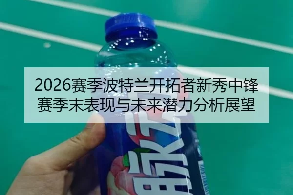 2026赛季波特兰开拓者新秀中锋赛季末表现与未来潜力分析展望