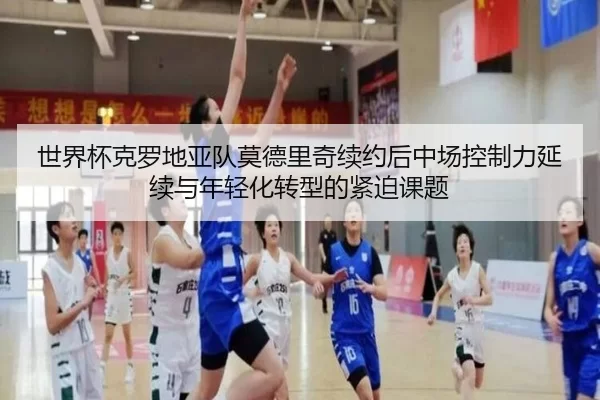 世界杯克罗地亚队莫德里奇续约后中场控制力延续与年轻化转型的紧迫课题