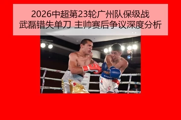 2026中超第23轮广州队保级战 武磊错失单刀 主帅赛后争议深度分析